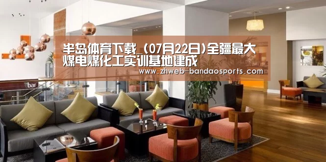 半岛体育下载_(07月22日)全疆最大煤电煤化工实训基地建成(图2) 半岛体育下载