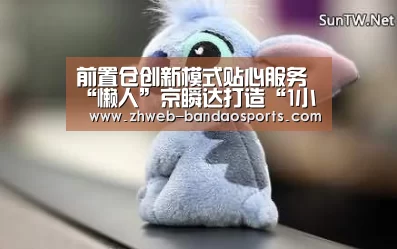 前置仓创新模式贴心服务“懒人”京瞬达打造“1小时生活圈”...‘半岛体育下载’(图1) 半岛体育体育娱乐