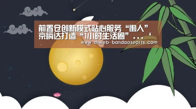 前置仓创新模式贴心服务“懒人”京瞬达打造“1小时生活圈”...‘半岛体育下载’(图2) 半岛体育下载